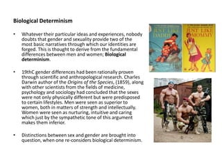 Biological Determinism
• Whatever their particular ideas and experiences, nobody
doubts that gender and sexuality provide two of the
most basic narratives through which our identities are
forged. This is thought to derive from the fundamental
differences between men and women; Biological
determinism.
• 19thC gender differences had been rationally proven
through scientific and anthropological research. Charles
Darwin author of the Origins of the Species, (1859), along
with other scientists from the fields of medicine,
psychology and sociology had concluded that the sexes
were not only physically different but were predisposed
to certain lifestyles. Men were seen as superior to
women, both in matters of strength and intellectually.
Women were seen as nurturing, intuitive and caring
which just by the sympathetic tone of this argument
makes them inferior.
• Distinctions between sex and gender are brought into
question, when one re-considers biological determinism.
 