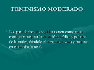 FEMINISMO MODERADO Los partidarios de esta idea tienen como meta conseguir mejorar la situación jurídica y política de la mujer, dándole el derecho al voto y mejoras en el ámbito laboral. 