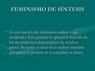 FEMINISMO DE SÍNTESIS Es una mezcla del feminismo radical y del moderado. Esta postura la apoyan la mayoría de los movimientos democráticos de muchos países. Su teoría se basa en el análisis marxista que apoya la división de la sociedad en clases. 
