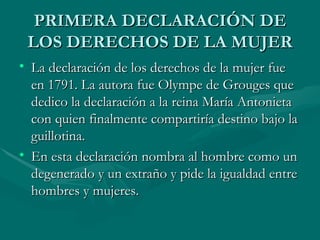 PRIMERA DECLARACIÓN DE LOS DERECHOS DE LA MUJER La declaración de los derechos de la mujer fue en 1791. La autora fue Olympe de Grouges que dedico la declaración a la reina María Antonieta con quien finalmente compartiría destino bajo la guillotina. En esta declaración nombra al hombre como un degenerado y un extraño y pide la igualdad entre hombres y mujeres. 