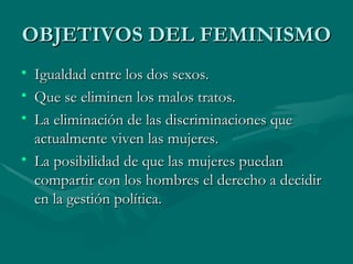 OBJETIVOS DEL FEMINISMO Igualdad entre los dos sexos. Que se eliminen los malos tratos. La eliminación de las discriminaciones que actualmente viven las mujeres. La posibilidad de que las mujeres puedan compartir con los hombres el derecho a decidir en la gestión política. 