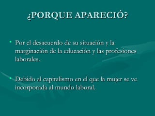 ¿PORQUE APARECIÓ? Por el desacuerdo de su situación y la marginación de la educación y las profesiones laborales. Debido al capitalismo en el que la mujer se ve incorporada al mundo laboral. 