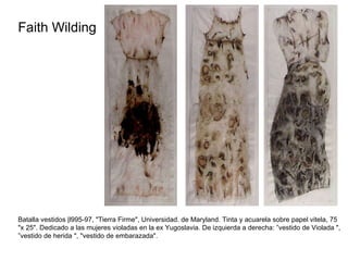 Faith Wilding  Batalla vestidos |l995-97, "Tierra Firme", Universidad. de Maryland. Tinta y acuarela sobre papel vitela, 75 "x 25". Dedicado a las mujeres violadas en la ex Yugoslavia. De izquierda a derecha: ”vestido de Violada ", ”vestido de herida ", "vestido de embarazada". 