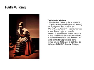 Faith Wilding  Perfomance Waiting Esperando un monólogo de 15 minutos, con guión e interpretado por Faith Wilding en el programa de Actuación en Womanhouse, "espera" se condensa toda la vida de una mujer en un ciclo monótono, repetitivo de espera para que la vida comienza cuando ella es parte en el mantenimiento de la vida de otros . El texto completo fue publicado por la revista Ms. en 1972, y en el apéndice de "A través de la Flor" de Judy Chicago.. 
