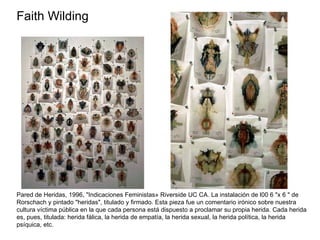 Faith Wilding  Pared de Heridas, 1996, "Indicaciones Feministas» Riverside UC CA. La instalación de l00 6 "x 6 " de Rorschach y pintado "heridas", titulado y firmado. Esta pieza fue un comentario irónico sobre nuestra cultura víctima pública en la que cada persona está dispuesto a proclamar su propia herida. Cada herida es, pues, titulada: herida fálica, la herida de empatía, la herida sexual, la herida política, la herida psíquica, etc. 