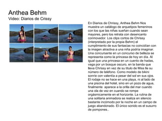 Anthea Behm Video: Diarios de Crissy  En Diarios de Chrissy, Anthea Behm Nos muestra un catálogo de arquetipos femeninos con los que las niñas sueñan cuando sean mayores, pero los retrata con desencanto conmovedor. Los clips cortos de Chrissy (interpretado por la propia Behm) el cumplimiento de sus fantasías no coincidían con la imagen atractiva a una niña podría imaginar. Una concursante en un concurso de belleza se representa como la princesa de hoy en día. Al igual que una princesa en un cuento de hadas,  vaga por un bosque oscuro, en la banda que lleva Chrissy en vez de su titulo de Miss lle su número de teléfono. Como modelo de bikini sonríe con valentía a pesar del sol en sus ojos. El rodaje no se hace en una playa, ni al lado de una piscina del hotel, sino en un pozo de agua, finalmente  aparece a la orilla del mar cuando una ola de vez en cuando se rompe orgásmicamente en el horizonte. La rutina de una solitaria animadora se realiza en silencio bastante incómodo por la noche en un campo de juego abandonado. El único sonido es el susurro de pompones.. 