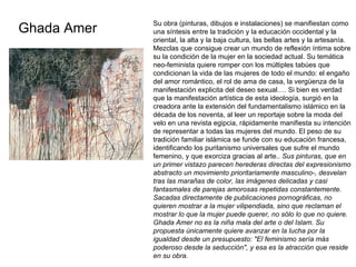 Ghada Amer Su obra (pinturas, dibujos e instalaciones) se manifiestan como una síntesis entre la tradición y la educación occidental y la oriental, la alta y la baja cultura, las bellas artes y la artesanía. Mezclas que consigue crear un mundo de reflexión íntima sobre su la condición de la mujer en la sociedad actual. Su temática neo-feminista quiere romper con los múltiples tabúes que condicionan la vida de las mujeres de todo el mundo: el engaño del amor romántico, el rol de ama de casa, la vergüenza de la manifestación explicita del deseo sexual…. Si bien es verdad que la manifestación artística de esta ideología, surgió en la creadora ante la extensión del fundamentalismo islámico en la década de los noventa, al leer un reportaje sobre la moda del velo en una revista egipcia, rápidamente manifiesta su intención de representar a todas las mujeres del mundo. El peso de su tradición familiar islámica se funde con su educación francesa, identificando los puritanismo universales que sufre el mundo femenino, y que exorciza gracias al arte. . Sus pinturas, que en un primer vistazo parecen herederas directas del expresionismo abstracto un movimiento prioritariamente masculino-, desvelan tras las marañas de color, las imágenes delicadas y casi fantasmales de parejas amorosas repetidas constantemente. Sacadas directamente de publicaciones pornográficas, no quieren mostrar a la mujer vilipendiada, sino que reclaman el mostrar lo que la mujer puede querer, no sólo lo que no quiere. Ghada Amer no es la niña mala del arte o del Islam. Su propuesta únicamente quiere avanzar en la lucha por la igualdad desde un presupuesto: "El feminismo sería más poderoso desde la seducción", y esa es la atracción que reside en su obra.  