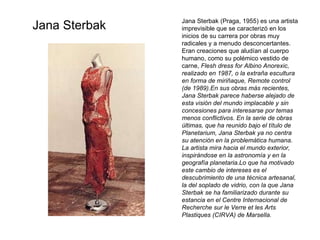 Jana Sterbak Jana Sterbak (Praga, 1955) es una artista imprevisible que se caracterizó en los inicios de su carrera por obras muy radicales y a menudo desconcertantes. Eran creaciones que aludían al cuerpo humano, como su polémico vestido de carne,  Flesh dress for Albino Anorexic, realizado en 1987, o la extraña escultura en forma de miriñaque, Remote control (de 1989).En sus obras más recientes, Jana Sterbak parece haberse alejado de esta visión del mundo implacable y sin concesiones para interesarse por temas menos conflictivos. En la serie de obras últimas, que ha reunido bajo el título de Planetarium, Jana Sterbak ya no centra su atención en la problemática humana. La artista mira hacia el mundo exterior, inspirándose en la astronomía y en la geografía planetaria.Lo que ha motivado este cambio de intereses es el descubrimiento de una técnica artesanal, la del soplado de vidrio, con la que Jana Sterbak se ha familiarizado durante su estancia en el Centre Internacional de Recherche sur le Verre et les Arts Plastiques (CIRVA) de Marsella. 