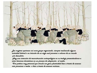 Las mujeres aparecen así como grupo organizado, siempre realizando alguna  actividad laboral o en tránsito de un viaje cual pioneras o colonas de un mundo por descubrir.  Hay una intención de reconstrucción antropológica en su trabajo presentándonos a  estas heroínas domésticas en un proceso de adaptación  al medio. Una poética muy personal que circula con gran plasticidad bien a través de escenas  más prosaicas o reales  o bien a través de escenas oníricas. 