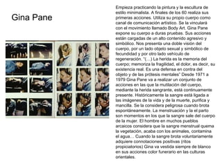 Gina Pane Empieza practicando la pintura y la escultura de estilo minimalista. A finales de los 60 realiza sus primeras acciones. Utiliza su propio cuerpo como canal de comunicación artístico. Se la vinculará con el movimiento llamado Body Art. Gina Pane expone su cuerpo a duras pruebas. Sus acciones están cargadas de un alto contenido agresivo y simbólico. Nos presenta una doble visión del cuerpo, por un lado objeto sexual y simbólico de fecundidad y por otro lado vehículo de regeneración. “(…) La herida es la memoria del cuerpo; memoriza la fragilidad, el dolor, es decir, su existencia real. Es una defensa en contra del objeto y de las prótesis mentales” Desde 1971 a 1979 Gina Pane va a realizar un conjunto de acciones en las que la mutilación del cuerpo, mediante la herida sangrante, está continuamente presente. Históricamente la sangre está ligada a las imágenes de la vida y de la muerte, purifica y mancilla. Se la considera peligrosa cuando brota espontáneamente. La menstruación y la el parto son momentos en los que la sangre sale del cuerpo de la mujer. El hombre en muchos pueblos arcaicos considera que la sangre menstrual quema la vegetación, acaba con los animales, contamina el agua… Cuando la sangre brota voluntariamente adquiere connotaciones positivas (ritos propiciatorios) Gina va vestida siempre de blanco en sus acciones color funerario en las culturas orientales. 