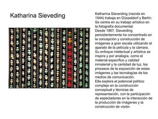 Katharina Sieveding   Katharina Sieverding (nacida en 1944) trabaja en Düsseldorf y Berlín. Se centra en su trabajo artístico en la fotografía documental. Desde 1967, Sieverding persistentemente ha concentrado en la concepción y construcción de imágenes a gran escala utilizando el aparato de la película y la cámara. Su enfoque intelectual y artística se inspira y por analogía, como el material específico y calidad inmaterial y la cantidad de luz, los procesos de la exposición de estas imágenes y las tecnologías de los medios de comunicación. Ella explora el potencial político complejo en la construcción conceptual y técnicas de representación, con la participación de espectadores en la interacción de la producción de imágenes y la construcción de visión. 