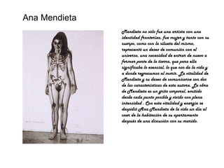 Ana Mendieta Mendieta no sólo fue una artista con una identidad fronteriza, fue mujer y tanto con su cuerpo, como con la silueta del mismo, representó un deseo de comunión con el universo, una necesidad de entrar de nuevo a formar parte de la tierra, que para ella significaba lo esencial, lo que nos da la vida y a donde regresamos al morir. La vitalidad de Mendieta y su deseo de comunicarse son dos de las características de esta autora. La obra de Mendieta es un grito corporal, emitido desde cada punto posible y vivido con plena intensidad . Con esta vitalidad y energía se despidió Ana Mendieta de la vida un día al caer de la habitación de su apartamento después de una discusión con su marido. 