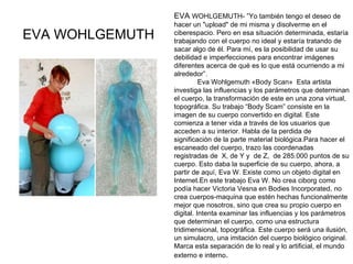 EVA WOHLGEMUTH EVA  WOHLGEMUTH- ”Yo también tengo el deseo de hacer un "upload" de mi misma y disolverme en el ciberespacio. Pero en esa situación determinada, estaría trabajando con el cuerpo no ideal y estaría tratando de sacar algo de él. Para mí, es la posibilidad de usar su debilidad e imperfecciones para encontrar imágenes diferentes acerca de qué es lo que está ocurriendo a mi alrededor”.                                                                                     Eva Wohlgemuth «Body Scan»  Esta artista investiga las influencias y los parámetros que determinan el cuerpo, la transformación de este en una zona virtual, topográfica. Su trabajo “Body Scam” consiste en la imagen de su cuerpo convertido en digital. Este comienza a tener vida a través de los usuarios que acceden a su interior. Habla de la perdida de significación de la parte material biológica.Para hacer el escaneado del cuerpo, trazo las coordenadas registradas de  X, de Y y  de Z,  de 285.000 puntos de su cuerpo. Esto daba la superficie de su cuerpo, ahora, a partir de aquí, Eva W. Existe como un objeto digital en Internet.En este trabajo Eva W. No crea ciborg como podía hacer Victoria Vesna en Bodies Incorporated, no crea cuerpos-maquina que estén hechas funcionalmente mejor que nosotros, sino que crea su propio cuerpo en digital. Intenta examinar las influencias y los parámetros que determinan el cuerpo, como una estructura tridimensional, topográfica. Este cuerpo será una ilusión, un simulacro, una imitación del cuerpo biológico original. Marca esta separación de lo real y lo artificial, el mundo externo e interno .                      