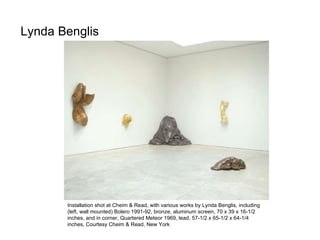 Lynda Benglis  Installation shot at Cheim & Read, with various works by Lynda Benglis, including (left, wall mounted) Bolero 1991-92, bronze, aluminum screen, 70 x 39 x 16-1/2 inches, and in corner, Quartered Meteor 1969, lead, 57-1/2 x 65-1/2 x 64-1/4 inches, Courtesy Cheim & Read, New York 