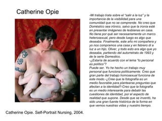 -Mi trabajo trata sobre el “salir a la luz” y la importancia de la visibilidad para una comunidad que no se comprende. No creo que Doméstico sea irónico, salvo que la ironía esté en presentar imágenes de lesbianas en casa. No tiene por qué ser necesariamente un marco heterosexual, pero desde luego es algo que deseaba. Finalmente, este año mi compañera y yo nos compramos una casa y en febrero di a luz a un hijo, Oliver, y todo esto era algo que yo deseaba, partiendo del autorretrato de 1993 y de la serie Domestico. -¿Estaría de acuerdo con el lema “lo personal es político”? Puede ser. Yo he hecho un trabajo muy personal que funciona políticamente. Creo que gran parte del trabajo homosexual funciona de este modo.-¿Cree que la fotografía es un medio favorable para plantearse preguntas que afectan a la identidad?-Creo que la fotografía es un medio interesante para debatir las cuestiones de identidad, por el aspecto de realidad que supone. Desde que se inventó, ha sido una gran fuente histórica de la forma en que vemos nuestras vidas y nuestro tiempo.  Catherine Opie Catherine Opie. Self-Portrait Nursing, 2004. 