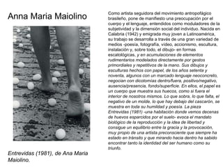 Como artista seguidora del movimiento antropofágico brasileño, pone de manifiesto una preocupación por el cuerpo y el lenguaje, entendidos como moduladores de la subjetividad y la dimensión social del individuo. Nacida en Calabria (1942) y emigrada muy joven a Latinoamérica, su trabajo se desarrolla a través de una gran variedad de medios -poesía, fotografía, vídeo, accionismo, escultura, instalación y, sobre todo, el dibujo- en formas escatológicas,  y en acumulaciones de elementos rudimentarios modelados directamente por gestos primordiales y repetitivos de la mano. Sus dibujos y esculturas hechos con papel, de los años setenta y noventa, algunos con un marcado lenguaje neoconcreto, negocian con dicotomías dentro/fuera, positivo/negativo, ausencia/presencia, fondo/superficie. En ellos, el papel es un cuerpo que muestra sus huecos, como si fuera el interior de nosotros mismos. Lo que sobra, lo que falta, el negativo de un molde, lo que hay debajo del cascarón, se muestra en toda su humildad y poesía. La pieza Entrevidas (1981) -una habitación donde vemos decenas de huevos esparcidos por el suelo- evoca el mandato biológico de la reproducción y la idea de libertad y consigue un equilibrio entre la gracia y la provocación, muy propio de una artista preconsciente que siempre ha estado en tránsito y que mirando hacia dentro ha sabido encontrar tanto la identidad del ser humano como su triunfo. Anna Maria Maiolino Entrevidas (1981), de Ana Maria Maiolino. 