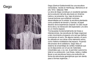 Gego (Gertrud Goldschmidt) fue una escultora venezolana, nacida en Hamburgo, Alemania en el año 1912.- fallecida 1994 La obra de Gego constituye un excelente ejemplo de la evolución del arte abs­tracto en América Latina y se presenta, hoy, bajo el prisma de nuevas lecturas que enfatizan nociones desarrolladas por la artista: la escultura planteada como problema de tensión y fuerzas, el papel decisivo de la experiencia corporal -no solo visual- de la obra y la interacción del espectador y la obra en un mismo espacio. "Compuestas fundamentalmente de líneas e intersecciones, las esculturas de Gego organizan y dan movimiento al espacio a la vez que definen y enmarcan el vacío. De alguna manera, el vacío es utilizado en sus obras como elemento activo, como materia modeladora del espacio. Huyendo del proceso de la soldadura, Gego idea un sistema de ensamblaje de varillas metálicas que se irá depurando con el uso de materiales industriales que, a su vez, le permiten autonomía total en su producción. Las líneas, redes y mallas llevan a sus esculturas hacia una evolución en forma de estructuras geométricas que van dando paso a formas orgánicas..."  Gego 