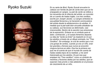 En su serie de  Bind, Ryoko Suzuki envuelve la cabeza con herida de piel de cerdo bien que se ha empapado en sangre. La piel de cerdo se refiere a los recuerdos de la infancia del artista, en concreto de un cuento de hadas Inglés, Los tres cerditos, escrito por Joseph Jacobs. La sangre simboliza la sexualidad femenina y la transición conmovedora del artista desde la adolescencia a la adultez. A medida que la piel esté bien envuelta alrededor de su cabeza, sus facciones se deformado, casi irreconocible. Dentro de la sección Las emociones de la exposición, Enlazar es un símbolo para el dolor, contracción, y el cuerpo femenino abyecta.   La idea de "cerdo es lindo" se implantó en mí por los adultos a través de un dibujo animado, los "Tres Cerditos". Sin embargo, la cría de cerdos que vi en una granja de cerdos, cuando yo era un niño, eran tan grandes y feroces que nunca se encontró ninguna ternura en ellos. Esa fue la primera vez que me di cuenta de que el mundo de cuento de hadas estaba lejos de la realidad, y me sentí traicionado por los adultos. Es por eso que emplean los "Tres cerditos", como un símbolo de mentiras y ficciones dadas por los adultos, que se exponen más pronto o más adelante en el proceso de crecimiento de un niño.  Ryoko Suzuki 