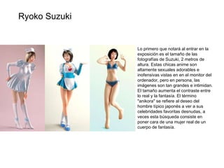 Lo primero que notará al entrar en la exposición es el tamaño de las fotografías de Suzuki, 2 metros de altura. Estas chicas anime son altamente sexuales adorables e inofensivas vistas en en el monitor del ordenador, pero en persona, las imágenes son tan grandes e intimidan. El tamaño aumenta el contraste entre lo real y la fantasía. El término "anikora" se refiere al deseo del hombre típico japonés a ver a sus celebridades favoritas desnudas, a veces esta búsqueda consiste en poner cara de una mujer real de un cuerpo de fantasía. Ryoko Suzuki 