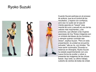 Cuando Suzuki participa en el proceso de anikora, que es el control de los resultados, y espera con confianza, pero eso no suele ser el caso.El interés japonés en "kawaii" (esa mezcla de cursi y sexual) es uno de los valores más importantes, y las presiones, que afectan a las mujeres japonesas de hoy."Estas imágenes son un símbolo del deseo de los hombres - y siempre quieren controlar ese deseo", explica Suzuki. "Pero en esta presentación, la unidad se encuentra activada," ella se ríe, con timidez. "Se hace sentir incómodos."Durante su estancia en Shanghai, Ryoko Suzuki ha estado experimentando con una nueva forma de ocultar y volver a presentar las imágenes de las chicas kawaii. Aquí está, su último trabajo, cubierto de cientos de bolas de cristal. Ryoko Suzuki 