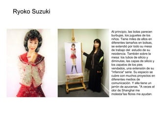 Al principio, las bolas parecen burbujas, los juguetes de los niños. Tiene miles de ellos en diferentes tamaños en bolsas, se extendió por todo su mesa de trabajo del  estudio de su residencia. También sobre la mesa: los tubos de silicio y diminutas, las capas de silicio y los zapatos de los pies vendados, una extensión de su "infancia" serie. Su espacio se cubre con muchos proyectos en diferentes medios de comunicación. Y ella tiene un jarrón de azucenas. "A veces el olor de Shanghai me molesta”las flores me ayudan. Ryoko Suzuki 