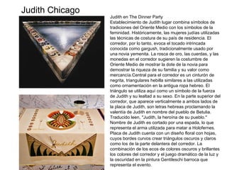 Judith en The Dinner Party Establecimiento de Judith lugar combina símbolos de tradiciones del Oriente Medio con los símbolos de la feminidad. Históricamente, las mujeres judías utilizadas las técnicas de costura de su país de residencia. El corredor, por lo tanto, evoca el tocado intrincada conocida como gargush, tradicionalmente usado por una novia yemenita. La rosca de oro, las cuerdas, y las monedas en el corredor sugieren la costumbre de Oriente Medio de mostrar la dote de la novia para demostrar la riqueza de su familia y su valor como mercancía.Central para el corredor es un cinturón de negrita, triangulares hebilla similares a las utilizadas como ornamentación en la antigua ropa hebreo. El triángulo se utiliza aquí como un símbolo de la fuerza de Judith y su lealtad a su sexo. En la parte superior del corredor, que aparece verticalmente a ambos lados de la placa de Judith, son letras hebreas proclamando la valentía de Judith en nombre del pueblo de Betulia. Traducido leen, "Judith, la heroína de su pueblo." Nombre de Judith es cortado por una espada, lo que representa el arma utilizada para matar a Holofernes. Placa de Judith cuenta con un diseño floral con hojas, cuyos bordes curvos crear triángulos oscuros y claros como los de la parte delantera del corredor. La combinación de los ecos de colores oscuros y brillantes los colores del corredor y el juego dramático de la luz y la oscuridad en la pintura Gentileschi barroca que representa el evento. Judith Chicago 