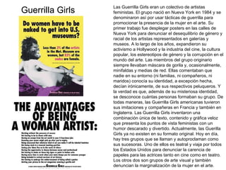 Las Guerrilla Girls eran un colectivo de artistas feministas. El grupo nació en Nueva York en 1984 y se denominaron así por usar tácticas de guerrilla para promocionar la presencia de la mujer en el arte. Su primer trabajo fue desplegar posters en las calles de Nueva York para denunciar el desequilibrio de género y racial de los artistas representados en galerías y museos. A lo largo de los años, expandieron su activismo a Hollywood y la industria del cine, la cultura popular, los estereotipos de género y la corrupción en el mundo del arte. Las miembros del grupo originario siempre llevaban máscara de gorila y, ocasionalmente, minifaldas y medias de red. Ellas comentaban que nadie en su entorno (ni familias, ni compañeros, ni maridos) conocía su identidad, a excepción hecha, decían irónicamente, de sus respectivos peluqueros. Y la verdad es que, además de su misteriosa identidad, se desconoce cuántas personas formaban su grupo. De todas maneras, las Guerrilla Girls americanas tuvieron sus imitaciones y compañeras en Francia y también en Inglaterra. Las Guerrilla Girls inventaron una combinación única de texto, contenido y gráfica veloz que presenta los puntos de vista feministas con un humor descarado y divertido. Actualmente, las Guerilla Girls ya no existen en su formato original. Hoy en día, hay tres grupos que se llaman y autoproclaman como sus sucesoras. Uno de ellos es teatral y viaja por todos los Estados Unidos para denunciar la carencia de papeles para las actrices tanto en cine como en teatro. Los otros dos son grupos de arte visual y también denuncian la marginalización de la mujer en el arte. Guerrilla Girls 