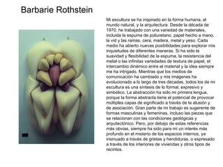 Mi escultura se ha inspirado en la forma humana, el mundo natural, y la arquitectura. Desde la década de 1970, he trabajado con una variedad de materiales, incluida la espuma de poliuretano, papel hecho a mano, la vid y las ramas, cera, madera, metal y yeso. Cada medio ha abierto nuevas posibilidades para explorar mis inquietudes de diferentes maneras. Si ha sido la suavidad y flexibilidad de la espuma, la resistencia del metal o las infinitas variedades de textura de papel, el intercambio dinámico entre el material y la idea siempre me ha intrigado. Mientras que los medios de comunicación ha cambiado y mis imágenes ha evolucionado a lo largo de tres décadas, todos los de mi escultura es una síntesis de lo formal, expresivo y simbólico. La abstracción ha sido mi primera lengua, porque la forma abstracta tiene el potencial de provocar múltiples capas de significado a través de la alusión y de asociación. Gran parte de mi trabajo es sugerente de formas masculinas y femeninas, incluso las piezas que se relacionan con las condiciones geológicas y arquitectónico. Pero, por debajo de estas referencias más obvias, siempre ha sido para mí un interés más profundo en el misterio de los espacios internos, ya insinuado a través de grietas y hendiduras, o expresado a través de los interiores de viviendas y otros tipos de recintos. Barbarie Rothstein 