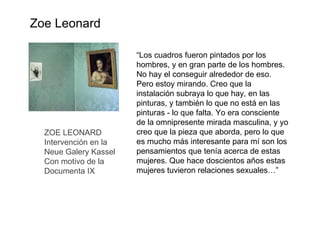 ZOE LEONARD Intervención en la  Neue Galery Kassel Con motivo de la  Documenta IX “ Los cuadros fueron pintados por los hombres, y en gran parte de los hombres. No hay el conseguir alrededor de eso. Pero estoy mirando. Creo que la instalación subraya lo que hay, en las pinturas, y también lo que no está en las pinturas - lo que falta. Yo era consciente de la omnipresente mirada masculina, y yo creo que la pieza que aborda, pero lo que es mucho más interesante para mí son los pensamientos que tenía acerca de estas mujeres. Que hace doscientos años estas mujeres tuvieron relaciones sexuales…”  Zoe Leonard 