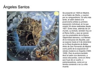 Se presentó en 1929 en Madrid, en el Salón de Otoño, y cautivó por su vanguardismo. Un año más tarde, el salón dedicó a la jovencísima artista su primera exposición individual, en la que mostró 34 obras realizadas desde 1927. Entre otras, además de  Un mundo, La tertulia, también hoy en el Reina Sofía, y que se asocia con los postulados de la Nueva Objetividad alemana, o el Retrato de la marquesa de Alquibla, que se expone hasta el 2 de diciembre en la Real Academia de Bellas Artes de San Fernando de Madrid como parte de la exposición El retrato moderno en España (1906- 1936). Pero la pintora también llevó al salón sus demonios, a veces elocuentes, como en Alma que huye de un sueño, o estremecedores, como en La familia comiendo o en La niña muerta. Ángeles Santos 