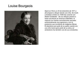 Nació en París un 25 de diciembre de 1911 y allí empezó a dibujar siendo una niña. Se mudó a Estados Unidos en 1938 tras casarse con Robert Goldwater . De sus dibujos pasaría a hacer esculturas en diversos materiales, la mayoría con fuertes connotaciones sexuales emocionalmente muy agresivas y con la presencia casi constante de imágenes fálicas. El abandono por parte de su padre cuando era una niña marcó gran parte de su obra y el simbolismo fue también una de sus constantes. Louise Bourgeois 
