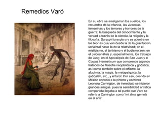 En su obra se amalgaman los sueños, los recuerdos de la infancia, las vivencias femeninas y los temores y horrores de la guerra; la búsqueda del conocimiento y la verdad a través de la ciencia, la religión y la filosofía. Su espíritu explora y se adentra en las teorías que van desde la de la gravitación universal hasta la de la relatividad; en el misticismo, el tantrismo y el budismo zen; en el psicoanálisis y, especialmente, los trabajos de Jung; en el Apocalipsis de San Juan y el Corpus Hermeticum que comprende algunos tratados de filosofía neoplatónica y gnóstica, así como también sobre el orfismo, la alquimia, la magia, la metapsíquica, la qabbalah, etc., y el tarot. Por eso, cuando en México conoció a la pintora y escritora Leonora Carrington, de inmediato se hicieron grandes amigas, pues la sensibilidad artística compartida llegaba a tal punto que Varo se refería a Carrington como “mi alma gemela en el arte”. Remedios Varó 