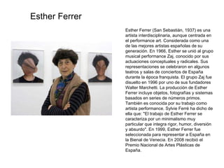 Esther Ferrer (San Sebastián, 1937) es una artista interdisciplinaria, aunque centrada en el performance art. Considerada como una de las mejores artistas españolas de su generación. En 1966, Esther se unió al grupo musical performance Zaj, conocido por sus actuaciones conceptuales y radicales. Sus representaciones se celebraron en algunos teatros y salas de conciertos de España durante la época franquista. El grupo Zaj fue disuelto en 1996 por uno de sus fundadores Walter Marchetti. La producción de Esther Ferrer incluye objetos, fotografías y sistemas basados en series de números primos. También es conocida por su trabajo como artista performance. Sylvie Ferré ha dicho de ella que: "El trabajo de Esther Ferrer se caracteriza por un minimalismo muy particular que integra rigor, humor, diversión y absurdo". En 1999, Esther Ferrer fue seleccionada para representar a España en la Bienal de Venecia. En 2008 recibió el Premio Nacional de Artes Plásticas de España. Esther Ferrer 