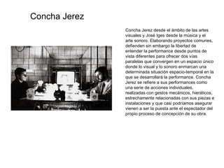 Concha Jerez desde el ámbito de las artes visuales y José Iges desde la música y el arte sonoro. Elaborando proyectos comunes, defienden sin embargo la libertad de entender la performance desde puntos de vista diferentes para ofrecer dos vías paralelas que convergen en un espacio único donde lo visual y lo sonoro enmarcan una determinada situación espacio-temporal en la que se desarrollará la performance. Concha Jerez se refiere a sus performances como una serie de acciones individuales, realizadas con gestos mecánicos, hieráticos, estrechamente relacionadas con sus piezas e instalaciones y que casi podríamos asegurar vienen a ser la puesta ante el espectador del propio proceso de concepción de su obra. Concha Jerez 