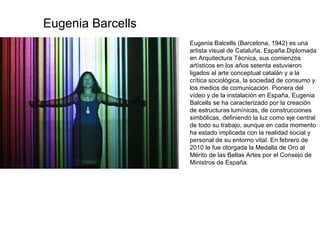 Eugenia Balcells (Barcelona, 1942) es una artista visual de Cataluña, España.Diplomada en Arquitectura Técnica, sus comienzos artísticos en los años setenta estuvieron ligados al arte conceptual catalán y a la crítica sociológica, la sociedad de consumo y los medios de comunicación. Pionera del vídeo y de la instalación en España, Eugenia Balcells se ha caracterizado por la creación de estructuras lumínicas, de construcciones simbólicas, definiendo la luz como eje central de todo su trabajo, aunque en cada momento ha estado implicada con la realidad social y personal de su entorno vital. En febrero de 2010 le fue otorgada la Medalla de Oro al Mérito de las Bellas Artes por el Consejo de Ministros de España. Eugenia Barcells 