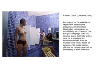 Carmela Garcia (Lanzarote, 1964)  Las mujeres de Carmela García implosionan en relaciones articuladas, diferenciadas o idealizadas, insistiendo en su mutabilidad y espontaneidad. Su trabajo se despliega como “un ejercicio que se desarrolla tanto a partir de la historia de las relaciones sociales entre las mujeres como en una ficción en curso que nos ofrece visiones oblicuas del contacto personal, las afinidades y el amor entre ellas” 