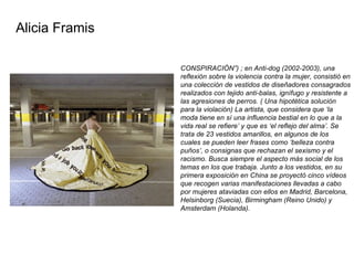 CONSPIRACIÓN”) ; en Anti-dog (2002-2003), una reflexión sobre la violencia contra la mujer, consistió en una colección de vestidos de diseñadores consagrados realizados con tejido anti-balas, ignífugo y resistente a las agresiones de perros. ( Una hipotética solución para la violación) La artista, que considera que ‘la moda tiene en sí una influencia bestial en lo que a la vida real se refiere’ y que es ‘el reflejo del alma’. Se trata de 23 vestidos amarillos, en algunos de los cuales se pueden leer frases como ‘belleza contra puños’, o consignas que rechazan el sexismo y el racismo. Busca siempre el aspecto más social de los temas en los que trabaja. Junto a los vestidos, en su primera exposición en China se proyectó cinco vídeos que recogen varias manifestaciones llevadas a cabo por mujeres ataviadas con ellos en Madrid, Barcelona, Helsinborg (Suecia), Birmingham (Reino Unido) y Amsterdam (Holanda).  Alicia Framis 