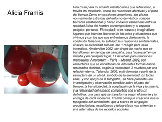   Una casa para mi amante Instalaciones que reflexionan, a través del mobiliario, sobre las relaciones afectivas y el paso del tiempo.Como en ocasiones anteriores, sus piezas normalmente extraídas del entorno doméstico, rompen barreras establecidas y hacen coexistir estructuras entre la realidad física del hombre contemporáneo y el espacio psíquico personal. El resultado son nuevos e imaginativos lugares que intentan liberarse de los roles y situaciones que vivimos y con los que nos enfrentamos diariamente: la condición femenina, la soledad, las relaciones sentimentales, el sexo, la diversidad cultural, etc.1 refugio para sexo inmediato, Ámsterdam 2002, son trajes de noche que se transforman en tiendas de campaña, para “acampar” en un minuto y en cualquier lugar. 17 muebles para relaciones mensuales, Ámsterdam – París – Madrid, 2002, son estructuras que se encadenan de diferentes formas dando resultados distintos, según la necesidad. 2 muebles par una relación eterna, Tailandia, 2002, está formada a partir de la estructura de un ataúd, símbolo de la eternidad. En todas ellas, y con apoyo de la fotografía, se hace presente una investigación y observación sensible sobre el paso del tiempo, la transitoriedad, la aceptación de la vida y la muerte, y la relatividad del espacio compartido con el otro.En definitiva, una casa que se transforma según el amante y la entrega de cada momento. Framis consigue crear una nueva topografía del sentimiento, que a través de lenguajes arquitectónicos, escultóricos y fotográficos nos enfrentan a una alternativa de los modelos sociales. Alicia Framis 