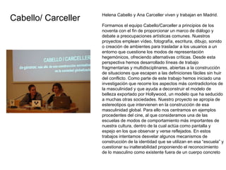 Helena Cabello y Ana Carceller viven y trabajan en Madrid. Formamos el equipo Cabello/Carceller a principios de los noventa con el fin de proporcionar un marco de diálogo y debate a preocupaciones artísticas comunes. Nuestros proyectos emplean vídeo, fotografía, escritura, dibujo, sonido o creación de ambientes para trasladar a los usuarios a un entorno que cuestione los modos de representación hegemónicos, ofreciendo alternativas críticas. Desde esta perspectiva hemos desarrollado líneas de trabajo fragmentarias y multidisciplinares, abiertas a la construcción de situaciones que escapen a las definiciones fáciles sin huir del conflicto.  Como parte de este trabajo hemos iniciado una investigación que recorre los aspectos más contradictorios de la masculinidad y que ayuda a deconstruir el modelo de belleza exportado por Hollywood, un modelo que ha seducido a muchas otras sociedades. Nuestro proyecto se apropia de estereotipos que intervienen en la construcción de esa masculinidad global. Para ello nos centramos en ejemplos procedentes del cine, al que consideramos una de las escuelas de modos de comportamiento más importantes de nuestra cultura, dentro de la cual actúa como pantalla y espejo en los que observar y verse reflejados. En estos trabajos intentamos desvelar algunos mecanismos de construcción de la identidad que se utilizan en esa “escuela” y cuestionar su inalterabilidad proponiendo el reconocimiento de lo masculino como existente fuera de un cuerpo concreto  Cabello/ Carceller 