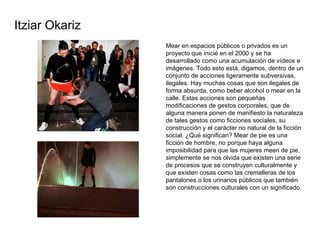 Mear en espacios públicos o privados es un proyecto que inicié en el 2000 y se ha desarrollado como una acumulación de vídeos e imágenes. Todo esto está, digamos, dentro de un conjunto de acciones ligeramente subversivas, ilegales. Hay muchas cosas que son ilegales de forma absurda, como beber alcohol o mear en la calle. Estas acciones son pequeñas modificaciones de gestos corporales, que de alguna manera ponen de manifiesto la naturaleza de tales gestos como ficciones sociales, su construcción y el carácter no natural de la ficción social. ¿Qué significan? Mear de pie es una ficción de hombre, no porque haya alguna imposibilidad para que las mujeres meen de pie, simplemente se nos olvida que existen una serie de procesos que se construyen culturalmente y que existen cosas como las cremalleras de los pantalones o los urinarios públicos que también son construcciones culturales con un significado.  Itziar Okariz 