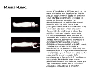 Marina Núñez (Palencia, 1966) es, sin duda, una de las artistas con más proyección en nuestro país. Su trabajo, centrado desde sus comienzos en un rotundo posicionamiento ideológico en torno a los discursos de género y la representación del cuerpo femenino, ha tenido una clara evolución hasta derivar en la preocupación por el ser humano entendido como una mutación del cuerpo hasta alcanzar su desaparición. En palabras de la artista:  “Las histéricas, medusas, momias, monstruas o cíborgs, que pertenecen a ese bando de los anormales, son sin duda una redundancia, un añadido de locura, perversidad, enfermedad o monstruosidad para aquellas que ya son definidas como poseedoras de una razón escasa y turbia y de unos cuerpos grotescos y descontrolados. En ese sentido, intentan poner en evidencia que el cuerpo e identidad femeninos son anómalos según la mirada masculina que los ha construído. La representación de lo monstruoso, de lo disonante, de lo repudiado es, como explica Remo Bodei, una forma de denunciar la violencia excluyente del canon, que bajo su apariencia bella e inocua esconde la persecución implacable de lo diferente.” .  Marina Núñez  