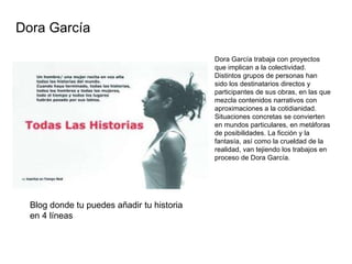   Dora García trabaja con proyectos que implican a la colectividad. Distintos grupos de personas han sido los destinatarios directos y participantes de sus obras, en las que mezcla contenidos narrativos con aproximaciones a la cotidianidad. Situaciones concretas se convierten en mundos particulares, en metáforas de posibilidades. La ficción y la fantasía, así como la crueldad de la realidad, van tejiendo los trabajos en proceso de Dora García.   Dora García  Blog donde tu puedes añadir tu historia en 4 líneas 
