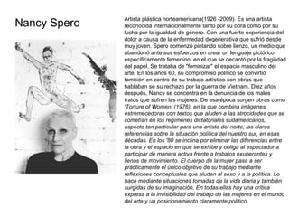 Nancy Spero Artista plástica norteamericana(1926 -2009). Es una artista reconocida internacionalmente tanto por su obra como por su lucha por la igualdad de género. Con una fuerte experiencia del dolor a causa de la enfermedad degenerativa que sufrió desde muy joven. Spero comenzó pintando sobre lienzo, un medio que abandonó ante sus esfuerzos en crear un lenguaje pictórico específicamente femenino, en el que se decantó por la fragilidad del papel. Se trataba de "feminizar" el espacio masculino del arte. En los años 60, su compromiso político se convirtió también en centro de su trabajo artístico con obras que hablaban se su rechazo por la guerra de Vietnam. Diez años después, Nancy se concentra en la denuncia de los malos tratos que sufren las mujeres. De esa época surgen obras como ‘ Torture of Women’ (1976), en la que combina imágenes estremecedoras con textos que aluden a las atrocidades que se cometían en los regímenes dictatoriales sudamericanos, aspecto tan particular para una artista del norte, las claras referencias sobre la situación política del nuestro sur, en esas décadas. En los '80 se inclina por eliminar las diferencias entre la obra y el espacio en que se exhibe y obliga al espectador a participar de manera activa frente a trabajos exuberantes y llenos de movimiento. El cuerpo de la mujer pasa a ser prácticamente el único objetivo de su trabajo mediante reflexiones conceptuales que aluden al sexo y a la política. Lo hace mediante situaciones tomadas de la vida diaria y también surgidas de su imaginación. En todas ellas hay una crítica expresa a la invisibilidad del trabajo de las mujeres en el mundo del arte y un posicionamiento claramente político. 