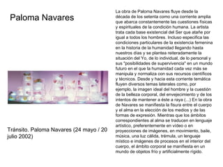   La obra de Paloma Navares fluye desde la década de los setenta como una corriente amplia que abarca constantemente las cuestiones físicas y espirituales de la condición humana. La artista trata cada base existencial del Ser que atañe por igual a todos los hombres. Incluso especifica las condiciones particulares de la existencia femenina en la historia de la humanidad llegando hasta nuestros días y se plantea reiteradamente la situación del Yo, de lo individual, de lo personal y sus "posibilidades de supervivencia" en un mundo futuro en el que la humanidad cada vez más se manipula y normaliza con sus recursos científicos y técnicos. Desde y hacia esta corriente temática fluyen diversos temas laterales como, por ejemplo, la imagen ideal del hombre y la cuestión de la belleza corporal, del envejecimiento y de los intentos de mantener a éste a raya (...) En la obra de Navares se manifiesta la fisura entre el cuerpo y el alma en la elección de los medios y de las formas de expresión. Mientras que los ámbitos correspondientes al alma se traducen en lenguaje artístico, preferentemente en vídeo o en proyecciones de imágenes, en movimiento, baile, música, una luz cálida, trémula, un lenguaje místico e imágenes de procesos en el interior del cuerpo, el ámbito corporal se manifiesta en un mundo de objetos frío y artificialmente rígido.   Paloma Navares  Tránsito. Paloma Navares (24 mayo / 20 julio 2002)  