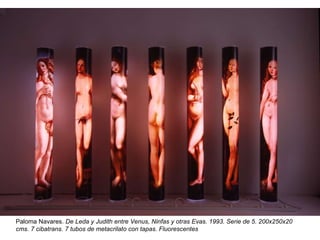 Paloma Navares  Paloma Navares.  De Leda y Judith entre Venus, Ninfas y otras Evas. 1993. Serie de 5. 200x250x20 cms. 7 cibatrans. 7 tubos de metacrilato con tapas. Fluorescentes 