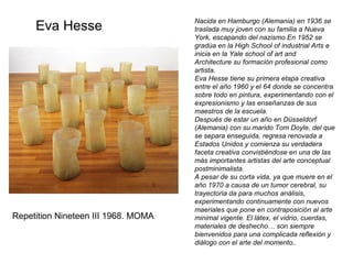 Nacida en Hamburgo (Alemania) en 1936 se traslada muy joven con su familia a Nueva York, escapando del nazismo.En 1952 se gradúa en la High School of industrial Arts e inicia en la Yale school of art and Architecture su formación profesional como artista. Eva Hesse tiene su primera etapa creativa entre el año 1960 y el 64 donde se concentra sobre todo en pintura, experimentando con el expresionismo y las enseñanzas de sus maestros de la escuela. Después de estar un año en Düsseldorf (Alemania) con su marido Tom Doyle, del que se separa enseguida, regresa renovada a Estados Unidos y comienza su verdadera faceta creativa convistiéndose en una de las más importantes artistas del arte conceptual postminimalista. A pesar de su corta vida, ya que muere en el año 1970 a causa de un tumor cerebral, su trayectoria da para muchos análisis, experimentando continuamente con nuevos maeriales que pone en contraposición al arte minimal vigente. El látex, el vidrio, cuerdas, materiales de deshecho… son siempre bienvenidos para una complicada reflexión y diálogo con el arte del momento.. Eva Hesse Repetition Nineteen III 1968. MOMA 