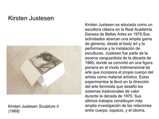 Kirsten Justesen  Sculpture II (1968) Kirsten Justesen es educada como un escultora clásica en la Real Academia Danesa de Bellas Artes en 1975.Sus actividades abarcan una amplia gama de géneros, desde el body art y la performance y la instalación de esculturas. Justesen fue parte de la escena vanguardista de la década de 1960, donde se convirtió en una figura pionera en el modo tridimensional de arte que incorpora el propio cuerpo del artista como material artístico. Estos experimentos le llevó en la dirección del arte feminista que desafió los sistemas tradicionales de valor durante la década de 1970. Sus últimos trabajos constituyen más amplia investigación de las relaciones entre cuerpo, espacio, y el idioma. Kirsten Justesen  