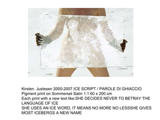 Kirsten  Justesen 2000-2007 ICE SCRIPT / PAROLE DI GHIACCIO Pigment print on Sommerset Satin 1:1 60 x 200 cm Each print with a new text like:SHE DECIDES NEVER TO BETRAY THE LANGUAGE OF ICE SHE USES AN ICE WORD, IT MEANS NO MORE NO LESSSHE GIVES MOST ICEBERGS A NEW NAME  