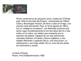 Lorraine O'Grady  Rivers, First Draftperformance 1982 Rívers: perfomance de actuación única, creado por O'Grady para "Arte Al otro lado del Parque", comisariada por Gilbert Coker y Brockington Horacio. Se llevó a cabo en el lago, una sección norte del Central  Park, el 18 de agosto de 1982 y fue un "collage en el espacio", con diferentes acciones que tienen lugar simultáneamente en los dos lados del río y más arriba, en la colina. Los relatos que competían por la atención del público, trataban de unir dos patrimonios culturales distintos, el Caribe y Nueva Inglaterra, y tres edades diferentes y aspectos del yo, una chica joven, un adolescente y una mujer adulta. Era un circo de tres pistas de movimiento y sonido. 