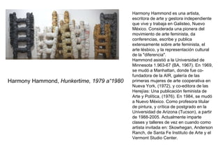 Harmony Hammond,  Hunkertime, 1979 a“1980 Harmony Hammond es una artista, escritora de arte y gestora independiente que vive y trabaja en Galisteo, Nuevo México. Considerada una pionera del movimiento de arte feminista, da conferencias, escribe y publica extensamente sobre arte feminista, el arte lésbico, y la representación cultural de la "diferencia". Hammond asistió a la Universidad de Minnesota 1.963-67 (BA, 1967). En 1969, se mudó a Manhattan, donde fue co-fundadora de la AIR, galería de las primeras mujeres de arte cooperativa en Nueva York, (1972), y co-editora de las Herejías: Una publicación feminista de Arte y Política, (1976). En 1984, se mudó a Nuevo México. Como profesora titular de pintura, y crítica de postgrado en la Universidad de Arizona (Tucson), a partir de 1988-2005. Actualmente imparte clases y talleres de vez en cuando como artista invitada en: Skowhegan, Anderson Ranch, de Santa Fe Instituto de Arte y el Vermont Studio Center. 